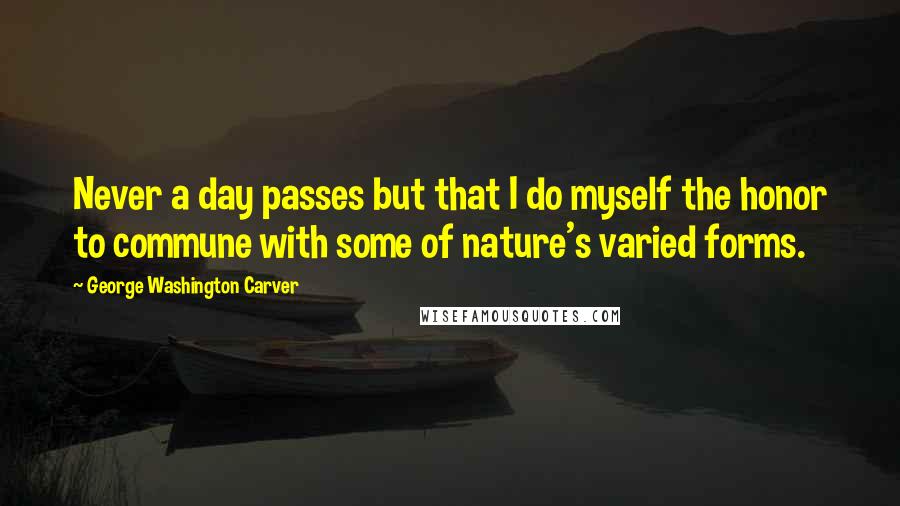 George Washington Carver Quotes: Never a day passes but that I do myself the honor to commune with some of nature's varied forms.