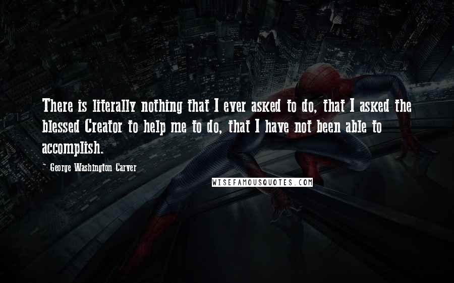 George Washington Carver Quotes: There is literally nothing that I ever asked to do, that I asked the blessed Creator to help me to do, that I have not been able to accomplish.
