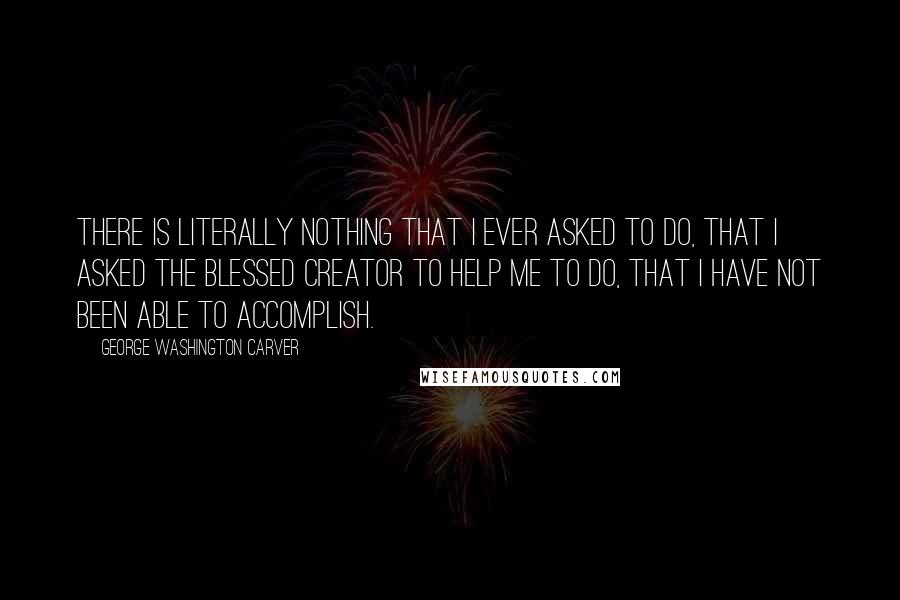 George Washington Carver Quotes: There is literally nothing that I ever asked to do, that I asked the blessed Creator to help me to do, that I have not been able to accomplish.