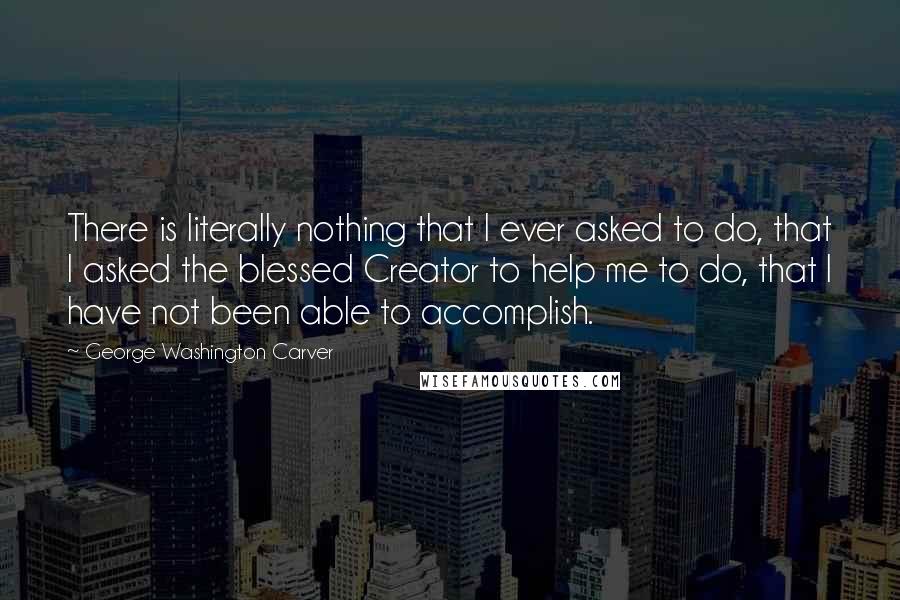 George Washington Carver Quotes: There is literally nothing that I ever asked to do, that I asked the blessed Creator to help me to do, that I have not been able to accomplish.