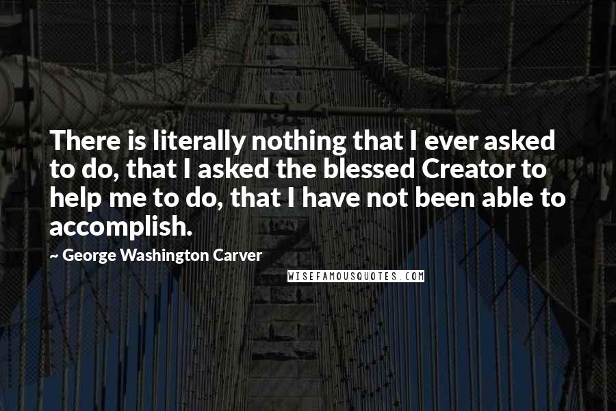 George Washington Carver Quotes: There is literally nothing that I ever asked to do, that I asked the blessed Creator to help me to do, that I have not been able to accomplish.