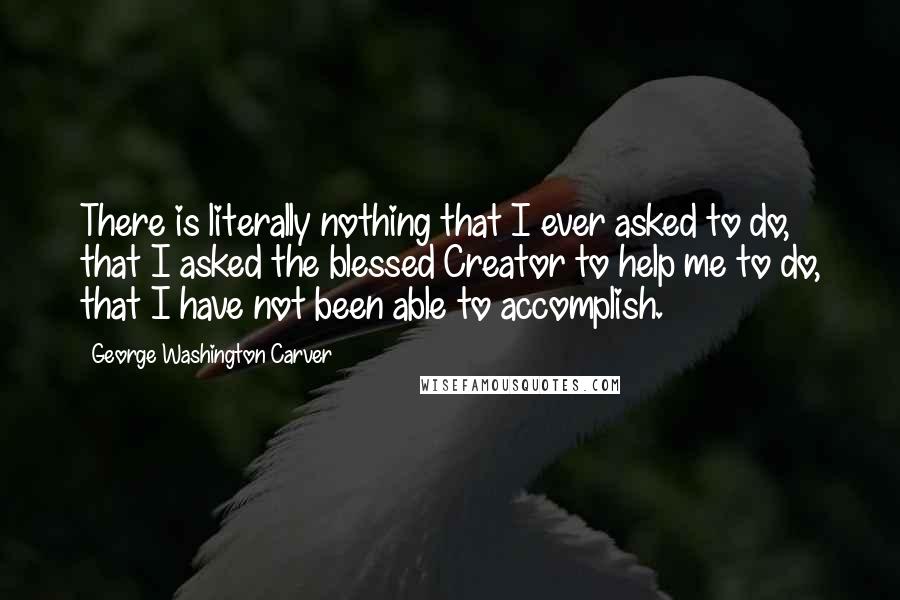 George Washington Carver Quotes: There is literally nothing that I ever asked to do, that I asked the blessed Creator to help me to do, that I have not been able to accomplish.