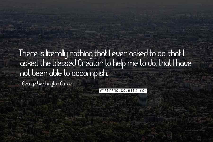 George Washington Carver Quotes: There is literally nothing that I ever asked to do, that I asked the blessed Creator to help me to do, that I have not been able to accomplish.