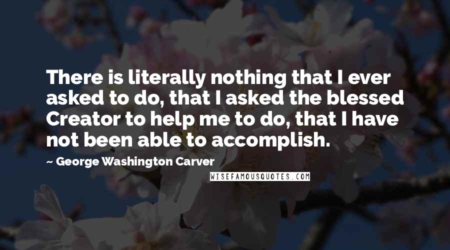 George Washington Carver Quotes: There is literally nothing that I ever asked to do, that I asked the blessed Creator to help me to do, that I have not been able to accomplish.