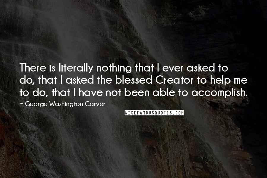 George Washington Carver Quotes: There is literally nothing that I ever asked to do, that I asked the blessed Creator to help me to do, that I have not been able to accomplish.