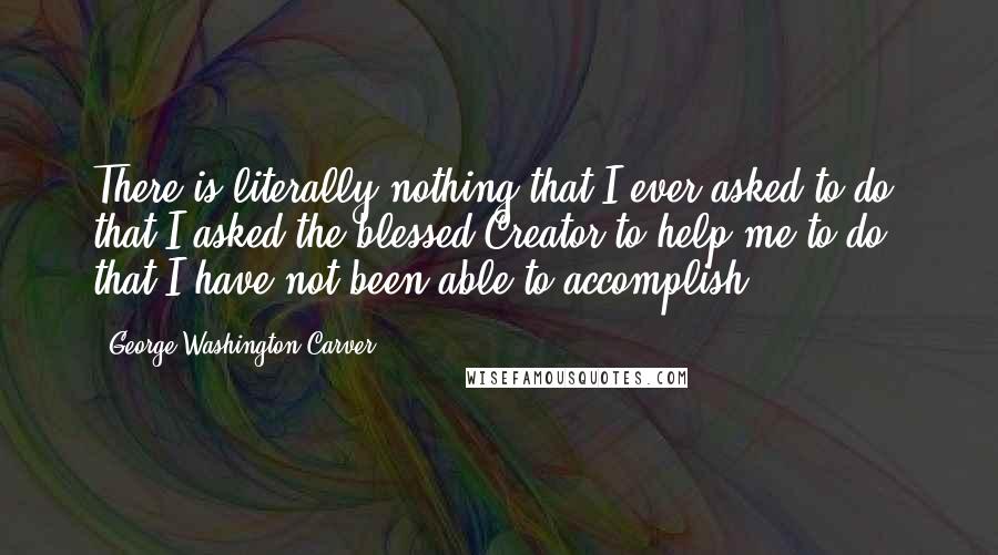 George Washington Carver Quotes: There is literally nothing that I ever asked to do, that I asked the blessed Creator to help me to do, that I have not been able to accomplish.