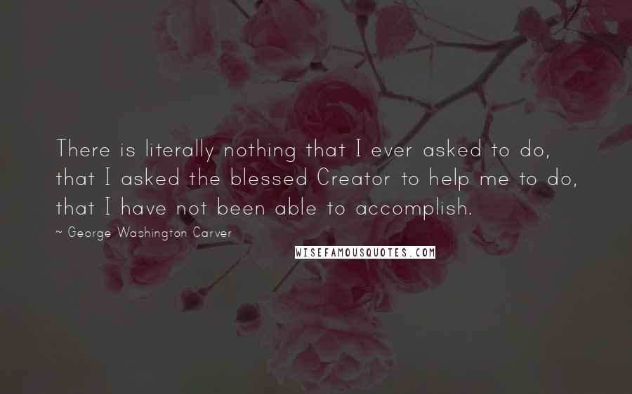George Washington Carver Quotes: There is literally nothing that I ever asked to do, that I asked the blessed Creator to help me to do, that I have not been able to accomplish.