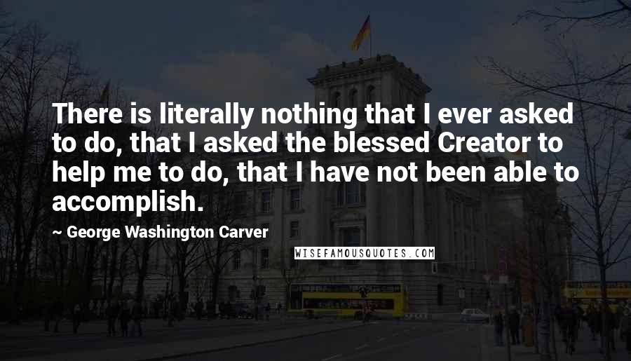 George Washington Carver Quotes: There is literally nothing that I ever asked to do, that I asked the blessed Creator to help me to do, that I have not been able to accomplish.
