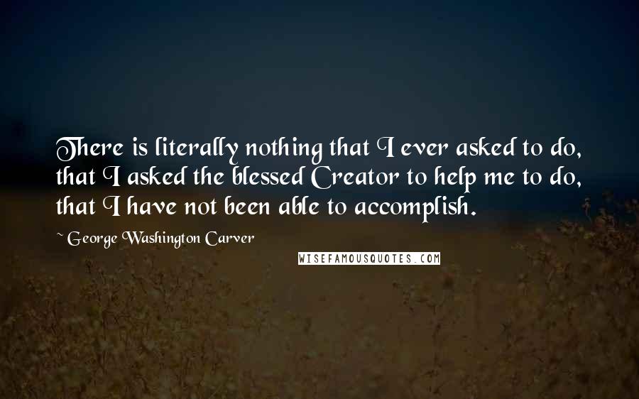 George Washington Carver Quotes: There is literally nothing that I ever asked to do, that I asked the blessed Creator to help me to do, that I have not been able to accomplish.