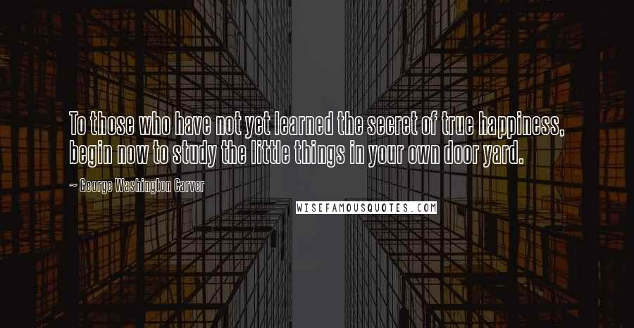 George Washington Carver Quotes: To those who have not yet learned the secret of true happiness, begin now to study the little things in your own door yard.