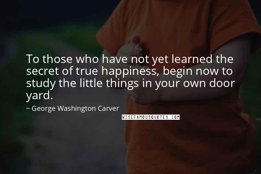 George Washington Carver Quotes: To those who have not yet learned the secret of true happiness, begin now to study the little things in your own door yard.
