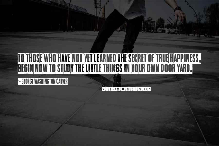 George Washington Carver Quotes: To those who have not yet learned the secret of true happiness, begin now to study the little things in your own door yard.