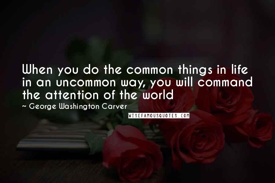 George Washington Carver Quotes: When you do the common things in life in an uncommon way, you will command the attention of the world