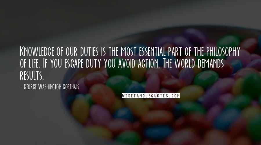 George Washington Goethals Quotes: Knowledge of our duties is the most essential part of the philosophy of life. If you escape duty you avoid action. The world demands results.