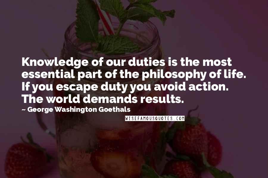 George Washington Goethals Quotes: Knowledge of our duties is the most essential part of the philosophy of life. If you escape duty you avoid action. The world demands results.