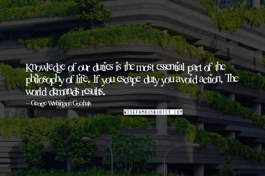 George Washington Goethals Quotes: Knowledge of our duties is the most essential part of the philosophy of life. If you escape duty you avoid action. The world demands results.