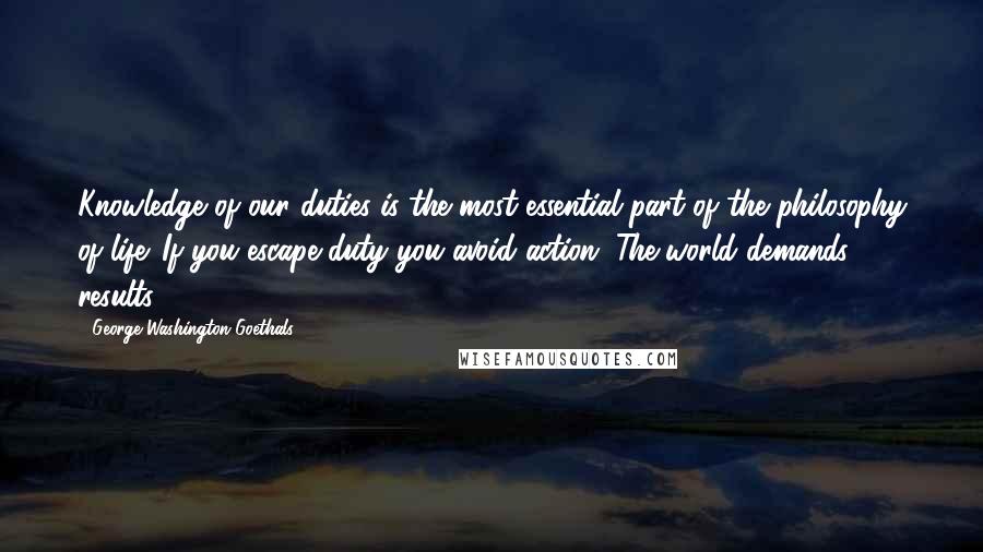 George Washington Goethals Quotes: Knowledge of our duties is the most essential part of the philosophy of life. If you escape duty you avoid action. The world demands results.