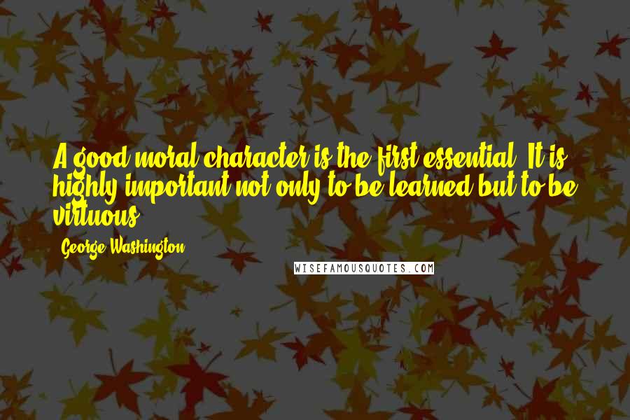 George Washington Quotes: A good moral character is the first essential. It is highly important not only to be learned but to be virtuous.