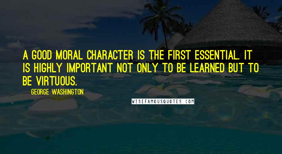 George Washington Quotes: A good moral character is the first essential. It is highly important not only to be learned but to be virtuous.