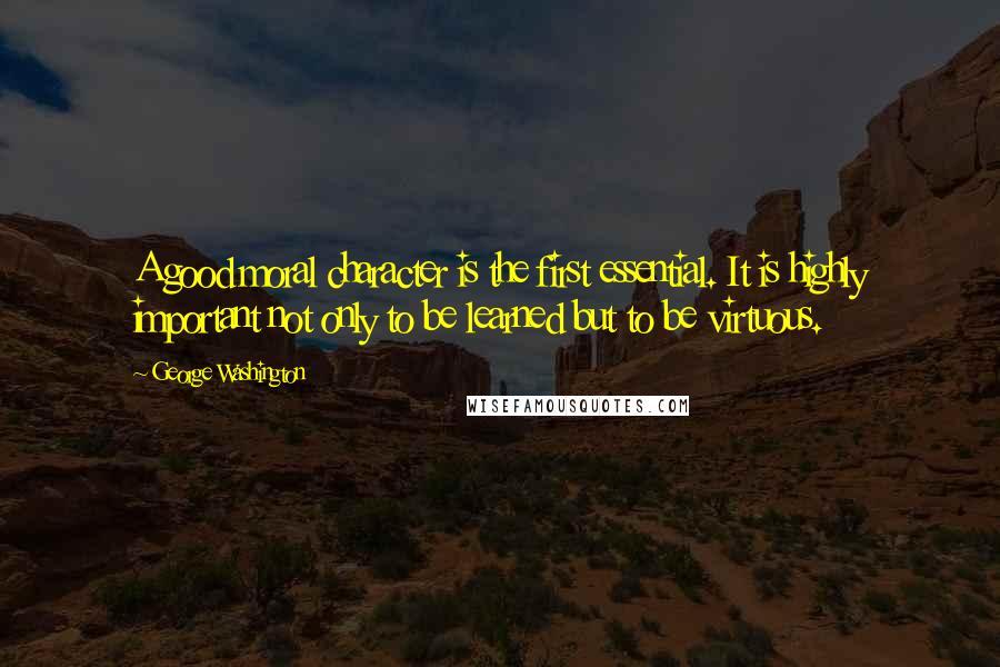 George Washington Quotes: A good moral character is the first essential. It is highly important not only to be learned but to be virtuous.