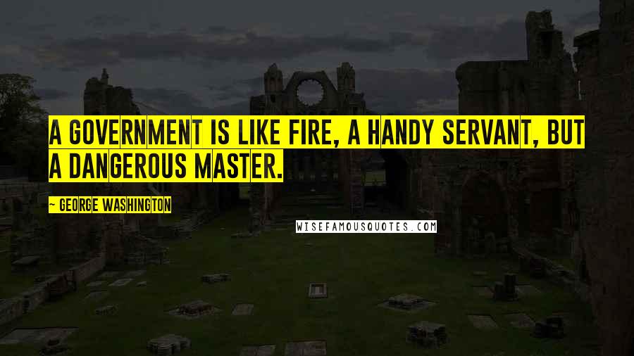 George Washington Quotes: A government is like fire, a handy servant, but a dangerous master.