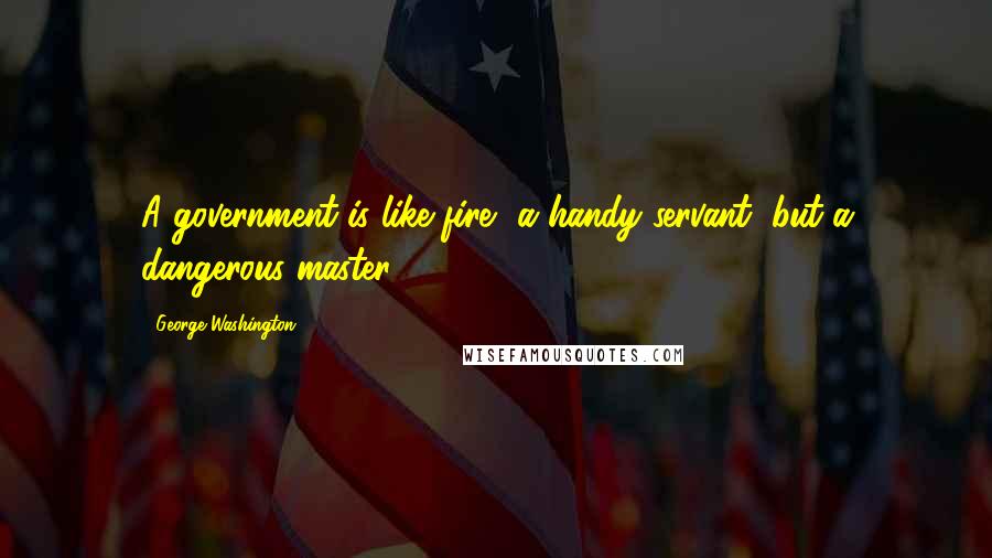 George Washington Quotes: A government is like fire, a handy servant, but a dangerous master.
