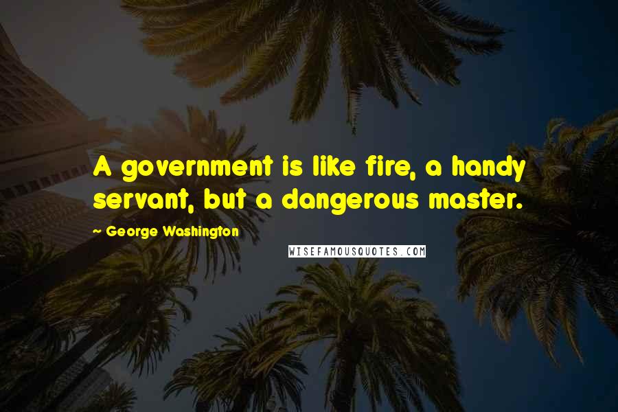 George Washington Quotes: A government is like fire, a handy servant, but a dangerous master.