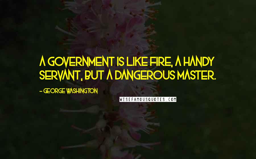George Washington Quotes: A government is like fire, a handy servant, but a dangerous master.