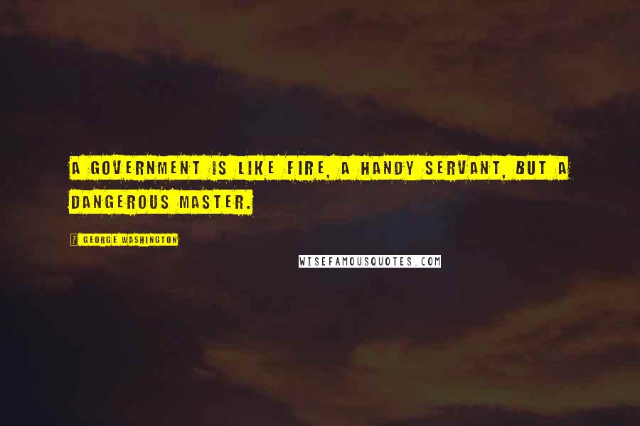 George Washington Quotes: A government is like fire, a handy servant, but a dangerous master.