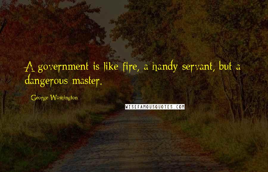George Washington Quotes: A government is like fire, a handy servant, but a dangerous master.