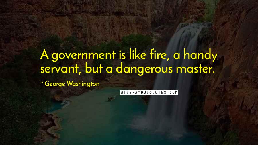 George Washington Quotes: A government is like fire, a handy servant, but a dangerous master.