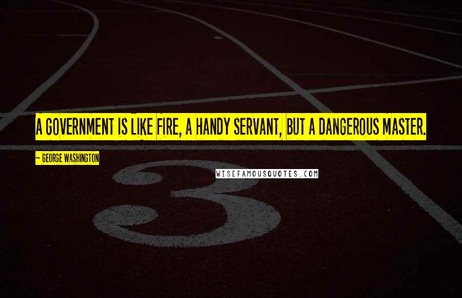 George Washington Quotes: A government is like fire, a handy servant, but a dangerous master.