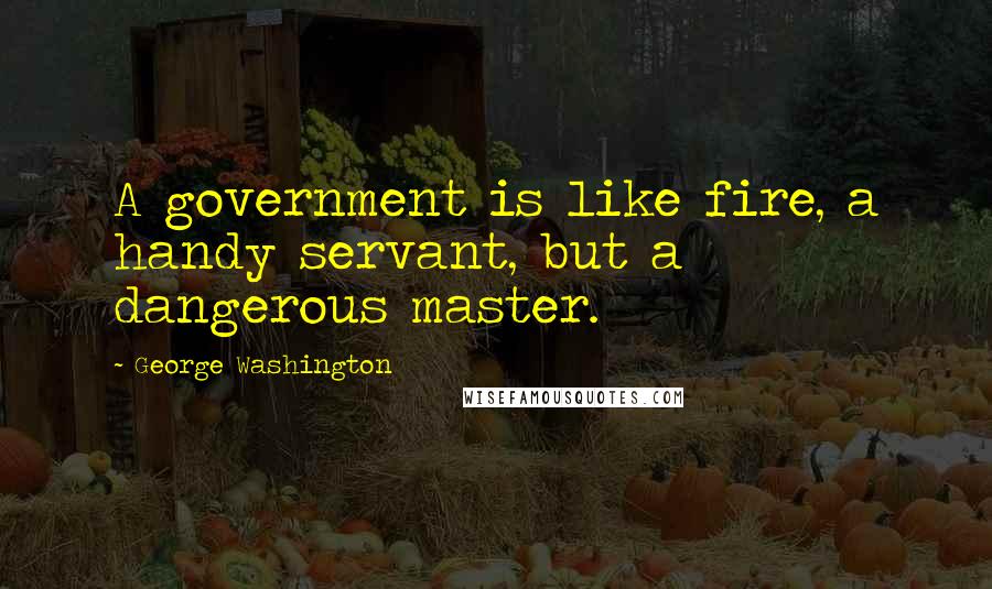 George Washington Quotes: A government is like fire, a handy servant, but a dangerous master.