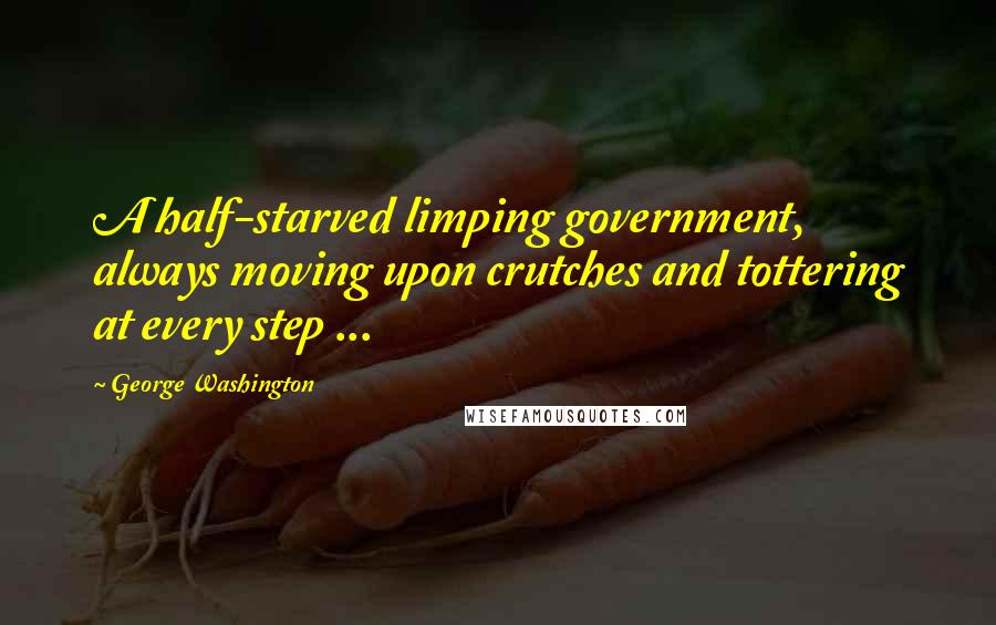 George Washington Quotes: A half-starved limping government, always moving upon crutches and tottering at every step ...