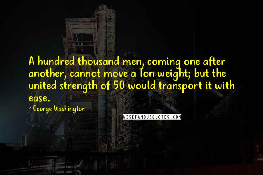 George Washington Quotes: A hundred thousand men, coming one after another, cannot move a Ton weight; but the united strength of 50 would transport it with ease.