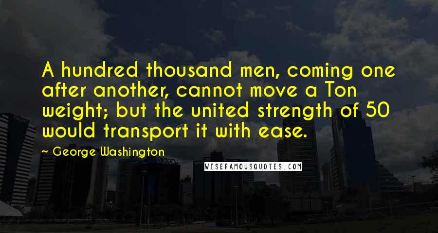 George Washington Quotes: A hundred thousand men, coming one after another, cannot move a Ton weight; but the united strength of 50 would transport it with ease.