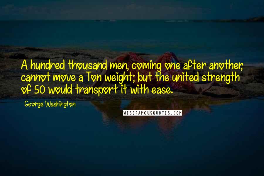 George Washington Quotes: A hundred thousand men, coming one after another, cannot move a Ton weight; but the united strength of 50 would transport it with ease.