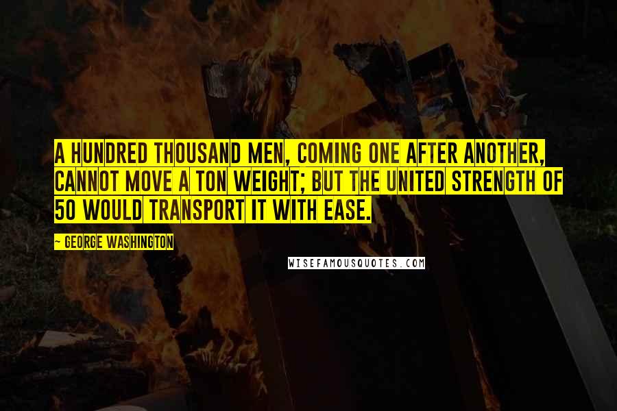 George Washington Quotes: A hundred thousand men, coming one after another, cannot move a Ton weight; but the united strength of 50 would transport it with ease.