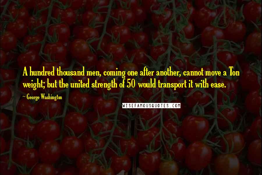 George Washington Quotes: A hundred thousand men, coming one after another, cannot move a Ton weight; but the united strength of 50 would transport it with ease.