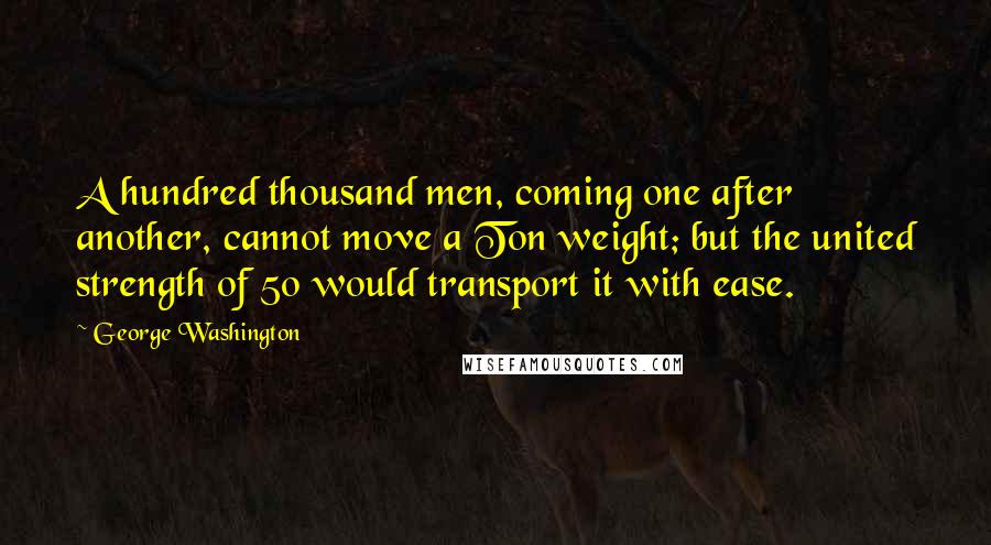 George Washington Quotes: A hundred thousand men, coming one after another, cannot move a Ton weight; but the united strength of 50 would transport it with ease.