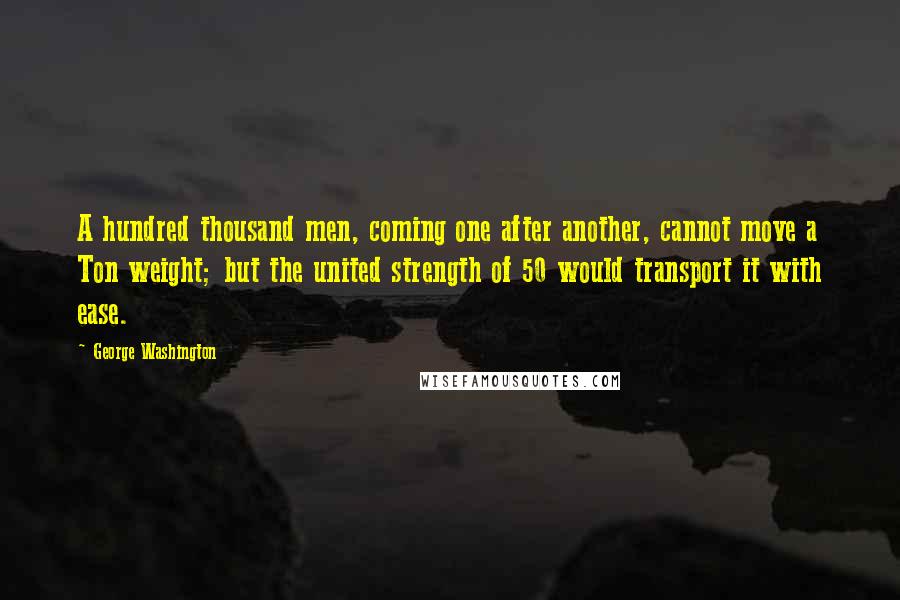 George Washington Quotes: A hundred thousand men, coming one after another, cannot move a Ton weight; but the united strength of 50 would transport it with ease.