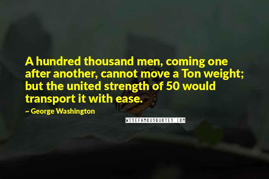George Washington Quotes: A hundred thousand men, coming one after another, cannot move a Ton weight; but the united strength of 50 would transport it with ease.