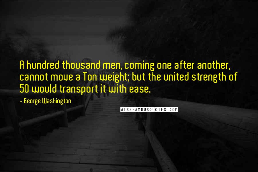 George Washington Quotes: A hundred thousand men, coming one after another, cannot move a Ton weight; but the united strength of 50 would transport it with ease.