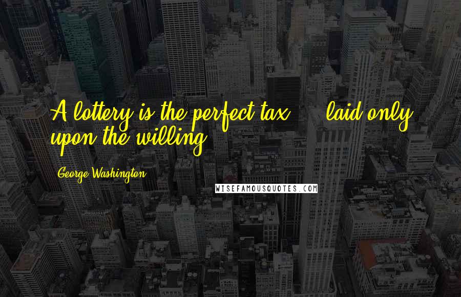 George Washington Quotes: A lottery is the perfect tax ... laid only upon the willing.