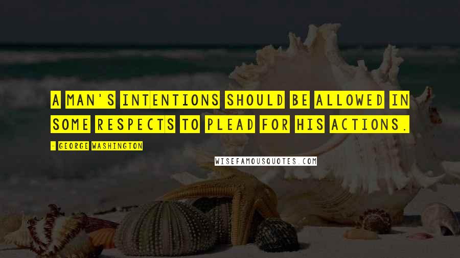 George Washington Quotes: A man's intentions should be allowed in some respects to plead for his actions.