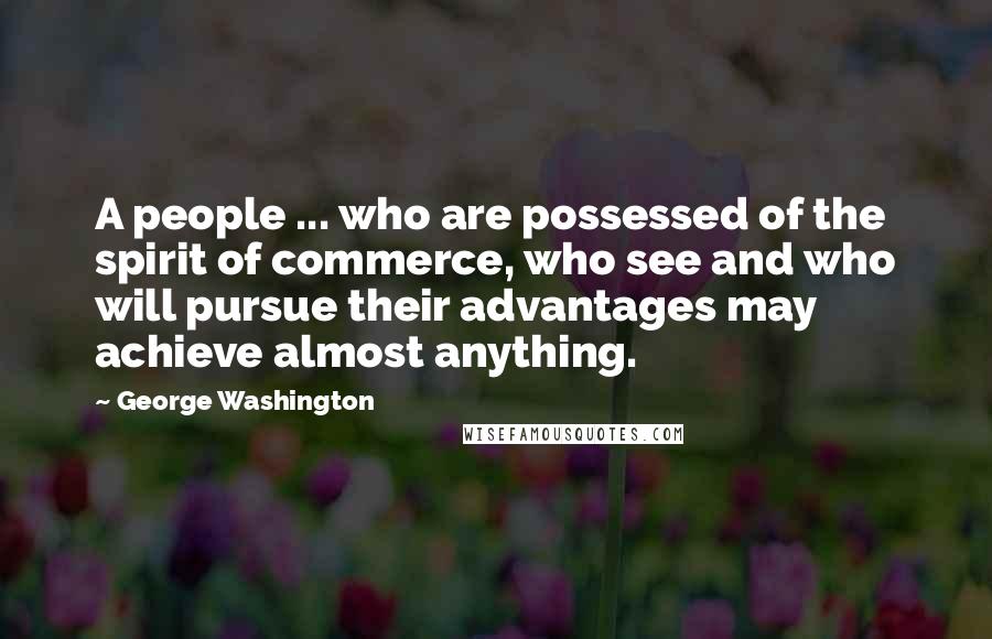 George Washington Quotes: A people ... who are possessed of the spirit of commerce, who see and who will pursue their advantages may achieve almost anything.