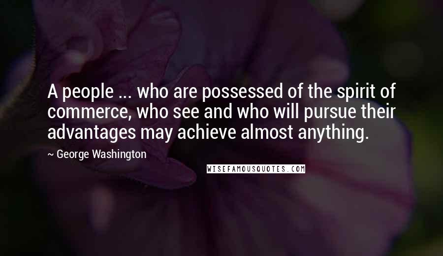 George Washington Quotes: A people ... who are possessed of the spirit of commerce, who see and who will pursue their advantages may achieve almost anything.