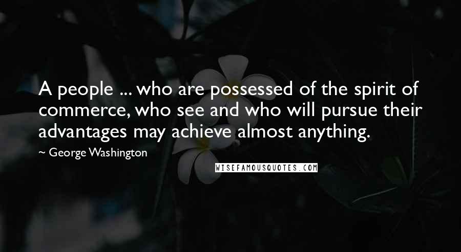 George Washington Quotes: A people ... who are possessed of the spirit of commerce, who see and who will pursue their advantages may achieve almost anything.