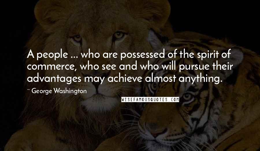 George Washington Quotes: A people ... who are possessed of the spirit of commerce, who see and who will pursue their advantages may achieve almost anything.