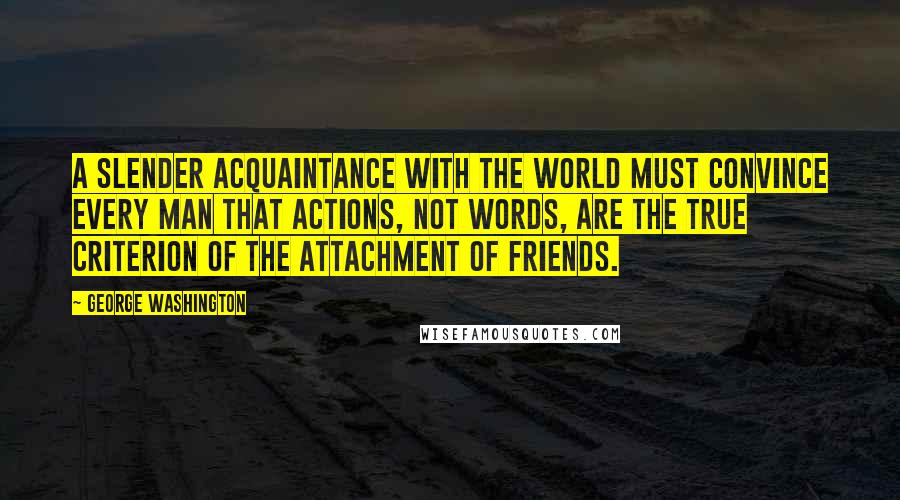 George Washington Quotes: A slender acquaintance with the world must convince every man that actions, not words, are the true criterion of the attachment of friends.